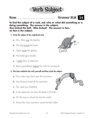 Verb Subject
Name                                                            Grammar BLM 24
To find the subject of a verb, ask who or what did something or is
doing something. The answer is the subject.
Tom kicked the ball. Who kicked? The answer is Tom,
so Tom is the subject.

 1. Circle the subject of the underlined verb.

     a. Mrs. West was the teacher.

     b. The dog buried the bone.

      c. Susan broke the glasses.

     d. The batter hit a double.

     e. I watch films on television.

      f. Brian’s grandfather helped him with his homework.

 2. This time underline the verb yourself and then circle the subject.

     a. On a clear day Zach sees the mountains.

     b. Into the pool dived all the swimmers.

      c. You need your breakfast.

     d. In the classroom we hear the band in the hall.

     e. On the way to school she lost her watch.

      f. Across the misty mountains raced the bike riders.




©Teacher Created Resources, Inc.                 39                #3621 Grammar Practice—Grades 3–4
 