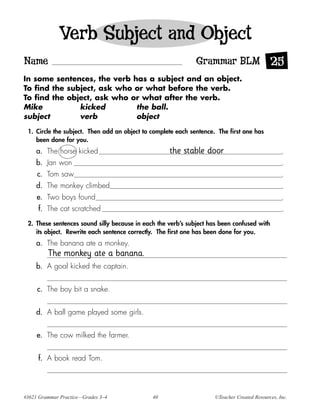 Verb Subject and Object
Name                                                          Grammar BLM 25
In some sentences, the verb has a subject and an object.
To find the subject, ask who or what before the verb.
To find the object, ask who or what after the verb.
Mike           kicked        the ball.
subject        verb          object

 1. Circle the subject. Then add an object to complete each sentence. The first one has
    been done for you.
     a. The horse kicked                            the stable door                               .
     b. Jan won                                                                                   .
     c. Tom saw                                                                                   .
     d. The monkey climbed                                                                        .
     e. Two boys found                                                                            .
     f. The cat scratched                                                                         .

 2. These sentences sound silly because in each the verb’s subject has been confused with
    its object. Rewrite each sentence correctly. The first one has been done for you.
     a. The banana ate a monkey.
         The monkey ate a banana.
     b. A goal kicked the captain.


     c. The boy bit a snake.


     d. A ball game played some girls.


     e. The cow milked the farmer.


     f. A book read Tom.




#3621 Grammar Practice—Grades 3–4             40                     ©Teacher Created Resources, Inc.
 