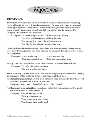 Adjectives
Introduction
Adjectives are words that tell us more about nouns or pronouns by describing
them, adding details, or refining their meanings. By using adjectives, we can add
meaning and interest to sentences. Third and fourth grade students should also
come to understand that a completely different picture can be produced by
changing the adjectives in a sentence.
    Examples: The resentful girl showed the cranky lady the way.
               The kind girl showed the old lady the way.
               The savage dog chased the frightened boy.
               The playful dog chased the laughing boy.

Children should be encouraged to think about the adjectives they choose and to
steer away from adjectives that have become meaningless through overuse, such as
nice and good.
     Examples: It was a nice day.         It was a sunny day.
               That was a good story.     That was an exciting story.

An adjective can come before or after the noun or pronoun it is describing.
    Examples: The big, black dog ran home.
                The dog was big and black.

There are many types of adjectives.Third and fourth grade students need to develop
an awareness of the following types of adjectives and their uses.
(a) Describing adjectives are the most common.They are used to describe, or tell
    us about the quality of, a noun or pronoun.
    Examples: new old beautiful ugly big small
(b) Demonstrative adjectives (sometimes called determiners) are used to point
    out which noun is being spoken of.
    Examples: That toy belongs to Katy.
              This toy belongs to me.
              Those boxes were taken away.
              These boxes were left behind.




#3621 Grammar Practice—Grades 3–4        42                  ©Teacher Created Resources, Inc.
 