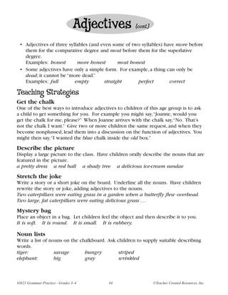 Adjectives             (cont.)


 • Adjectives of three syllables (and even some of two syllables) have more before
   them for the comparative degree and most before them for the superlative
   degree.
   Examples: honest        more honest        most honest
 • Some adjectives have only a simple form. For example, a thing can only be
   dead; it cannot be “more dead.”
   Examples: full         empty         straight      perfect       correct

Teaching Strategies
Get the chalk
One of the best ways to introduce adjectives to children of this age group is to ask
a child to get something for you. For example you might say,“Joanne, would you
get the chalk for me, please?” When Joanne arrives with the chalk say,“No. That’s
not the chalk I want.” Give two or more children the same request, and when they
become nonplussed, lead them into a discussion on the function of adjectives. You
might then say,“I wanted the blue chalk inside the old box.”
Describe the picture
Display a large picture to the class. Have children orally describe the nouns that are
featured in the picture.
a pretty dress a red ball a shady tree a delicious ice-cream sundae
Stretch the joke
Write a story or a short joke on the board. Underline all the nouns. Have children
rewrite the story or joke, adding adjectives to the nouns.
Two caterpillars were eating grass in a garden when a butterfly flew overhead.
Two large, fat caterpillars were eating delicious grass . . .
Mystery bag
Place an object in a bag. Let children feel the object and then describe it to you.
It is soft. It is round. It is small. It is rubbery.

Noun lists
Write a list of nouns on the chalkboard. Ask children to supply suitable describing
words.
tiger:            savage       hungry         striped
elephant:         big          gray           wrinkled



#3621 Grammar Practice—Grades 3–4         44                    ©Teacher Created Resources, Inc.
 