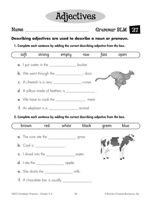 Adjectives
Name                                                              Grammar BLM 27
Describing adjectives are used to describe a noun or pronoun.

  1. Complete each sentence by adding the correct describing adjective from the box.

       soft          strong          empty            raw             fast          open

    a. I put water in the                          bucket.

    b. We went through the                               door.

     c. A cheetah is a very                           runner.

    d. A pillow made of feathers is                               .

     e. We have to cook the                                 meat.

     f. An elephant is a                            animal.

  2. Complete each sentence by adding the correct describing adjective from the box.

       brown              red        white            black           green            blue

    a. The cow ate the                             grass.

    b. Coal is                         .

     c. I dived into the                        water.

    d. I ate the                       apple.

     e. She drank the                         milk.

     f. A chocolate bar is usually                            .


#3621 Grammar Practice—Grades 3–4             46                        ©Teacher Created Resources, Inc.
 