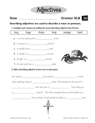 Adjectives
Name                                                                   Grammar BLM 28
Describing adjectives are used to describe a noun or pronoun.

  1. Complete each sentence by adding the correct describing adjective from the box.

      tiny             huge               sharp           long          savage            hard

      a. I cut the bread with a                               knife.

      b. A mouse is a                               animal.

      c. A giraffe has a                              neck.

      d. A whale is a                               animal.

      e. A tiger is a                             animal.

      f. An old crab has a                                shell.

  2. Add a describing adjective of your own in each space.


  Last week a                                  boy and his                                 friend

  were walking along a                                    street. They looked at the top of a

                                       tree and saw a                              bird sitting on

  a                                     branch. The bird swooped down and landed on a

                                   fence where it had started to build a                        nest.




©Teacher Created Resources, Inc.                     47                 #3621 Grammar Practice—Grades 3–4
 