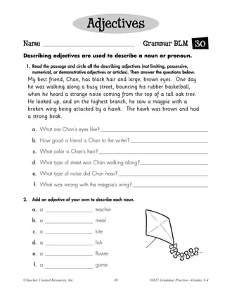 Adjectives
Name                                                          Grammar BLM 30
Describing adjectives are used to describe a noun or pronoun.

  1. Read the passage and circle all the describing adjectives (not limiting, possessive,
     numerical, or demonstrative adjectives or articles). Then answer the questions below.
     My best friend, Chan, has black hair and large, brown eyes. One day
     he was walking along a busy street, bouncing his rubber basketball,
     when he heard a strange noise coming from the top of a tall oak tree.
     He looked up, and on the highest branch, he saw a magpie with a
     broken wing being attacked by a hawk. The hawk was brown and had
     a strong beak.

      a. What are Chan’s eyes like?

      b. How good a friend is Chan to the writer?

       c. What color is Chan’s hair?

      d. What type of street was Chan walking along?

      e. What type of noise did Chan hear?

       f. What was wrong with the magpie’s wing?

2.    Add an adjective of your own to describe each noun.

      a. a                            teacher

      b. a                            meal

       c. a                           kite

      d. a                            fish

      e. a                            flower

       f. a                           game

©Teacher Created Resources, Inc.                49                #3621 Grammar Practice—Grades 3–4
 