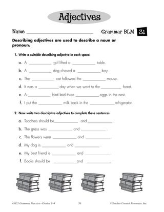 Adjectives
Name                                                            Grammar BLM 31
Describing adjectives are used to describe a noun or
pronoun.

 1. Write a suitable describing adjective in each space.

     a. A                      girl lifted a                 table.

     b. A                      dog chased a                         boy.

     c. The                         cat followed the                  mouse.

     d. It was a                      day when we went to the                           forest.

     e. A                     bird laid three                   eggs in the nest.

     f. I put the                       milk back in the                           refrigerator.

 2. Now write two descriptive adjectives to complete these sentences.

     a. Teachers should be                             and                     .

     b. The grass was                            and                  .

     c. The flowers were                           and                     .

     d. My dog is                          and                  .

     e. My best friend is                         and                      .

     f. Books should be                           and                      .




#3621 Grammar Practice—Grades 3–4                  50                      ©Teacher Created Resources, Inc.
 