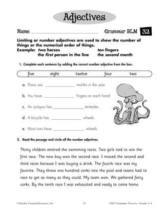 Adjectives
Name                                                         Grammar BLM 32
Limiting or number adjectives are used to show the number of
things or the numerical order of things.
Example: two horses                      ten fingers
           the first person in the line  the second month

  1. Complete each sentence by adding the correct number adjective from the box.


         five               eight       twelve               four             two

    a. There are                         months in the year.

    b. You have                          fingers on each hand.

    c. An octopus has                          tentacles.

    d. A bicycle has                          wheels.

    e. Most cars have                              wheels.

2. Read the passage and circle all the number adjectives.


  Thirty children entered the swimming races. Two girls tied to win the
  first race. The new boy won the second race. I missed the second and
  third races because I was buying a drink. The fourth race was my
  favorite. They threw one hundred corks into the pool and teams had to
  race to get as many as they could. My team won. We gathered forty
  corks. By the tenth race I was exhausted and ready to come home.



©Teacher Created Resources, Inc.              51               #3621 Grammar Practice—Grades 3–4
 
