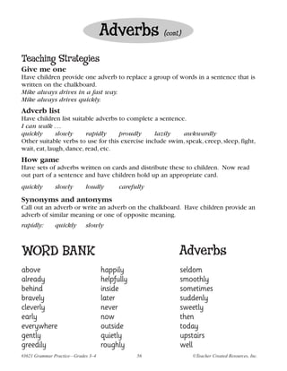 Adverbs           (cont.)


Teaching Strategies
Give me one
Have children provide one adverb to replace a group of words in a sentence that is
written on the chalkboard.
Mike always drives in a fast way.
Mike always drives quickly.
Adverb list
Have children list suitable adverbs to complete a sentence.
I can walk . . .
quickly       slowly     rapidly    proudly      lazily   awkwardly
Other suitable verbs to use for this exercise include swim, speak, creep, sleep, fight,
wait, eat, laugh, dance, read, etc.
How game
Have sets of adverbs written on cards and distribute these to children. Now read
out part of a sentence and have children hold up an appropriate card.
quickly       slowly        loudly        carefully
Synonyms and antonyms
Call out an adverb or write an adverb on the chalkboard. Have children provide an
adverb of similar meaning or one of opposite meaning.
rapidly:      quickly       slowly



WORD BANK                                                   Adverbs
above                               happily                 seldom
already                             helpfully               smoothly
behind                              inside                  sometimes
bravely                             later                   suddenly
cleverly                            never                   sweetly
early                               now                     then
everywhere                          outside                 today
gently                              quietly                 upstairs
greedily                            roughly                 well
#3621 Grammar Practice—Grades 3–4               56              ©Teacher Created Resources, Inc.
 