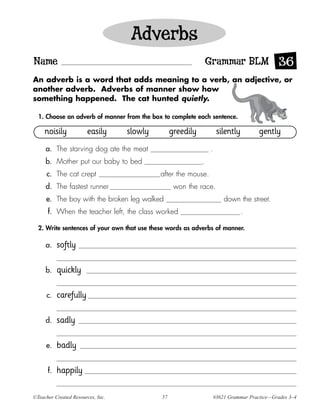 Adverbs
Name                                                             Grammar BLM 36
An adverb is a word that adds meaning to a verb, an adjective, or
another adverb. Adverbs of manner show how
something happened. The cat hunted quietly.

  1. Choose an adverb of manner from the box to complete each sentence.

     noisily           easily      slowly         greedily            silently         gently
     a. The starving dog ate the meat                            .
     b. Mother put our baby to bed                           .
      c. The cat crept                       after the mouse.
     d. The fastest runner                         won the race.
     e. The boy with the broken leg walked                               down the street.
      f. When the teacher left, the class worked                                 .

  2. Write sentences of your own that use these words as adverbs of manner.

     a.    softly

     b.    quickly

      c.   carefully

     d.    sadly

     e.    badly

      f.   happily

©Teacher Created Resources, Inc.             57                      #3621 Grammar Practice—Grades 3–4
 