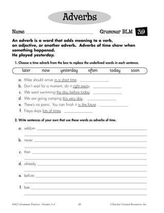 Adverbs
Name                                                         Grammar BLM 39
An adverb is a word that adds meaning to a verb,
an adjective, or another adverb. Adverbs of time show when
something happened.
He played yesterday.

  1. Choose a time adverb from the box to replace the underlined words in each sentence.

       later           now          yesterday        often          today            soon
     a. Mike should arrive in a short time.
     b. Don’t wait for a moment; do it right away.
     c. We went swimming the day before today.
     d. We are going camping this very day.
     e. There’s no panic. You can finish it in the future.
     f. Freya skips lots of times.

  2. Write sentences of your own that use these words as adverbs of time.

     a. seldom


     b. never


     c. then


     d. already


     e. before


     f. late



#3621 Grammar Practice—Grades 3–4               60                  ©Teacher Created Resources, Inc.
 