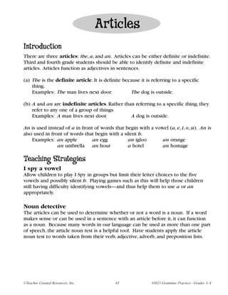 Articles
Introduction
There are three articles: the, a, and an. Articles can be either definite or indefinite.
Third and fourth grade students should be able to identify definite and indefinite
articles. Articles function as adjectives in sentences.

(a) The is the definite article. It is definite because it is referring to a specific
    thing.
    Examples: The man lives next door.             The dog is outside.

(b) A and an are indefinite articles. Rather than referring to a specific thing, they
    refer to any one of a group of things.
    Examples: A man lives next door.            A dog is outside.

An is used instead of a in front of words that begin with a vowel (a, e, i, o, u). An is
also used in front of words that begin with a silent h.
    Examples: an apple          an egg          an igloo       an orange
                an umbrella an hour             a hotel        an homage

Teaching Strategies
I spy a vowel
Allow children to play I Spy in groups but limit their letter choices to the five
vowels and possibly silent h. Playing games such as this will help those children
still having difficulty identifying vowels—and thus help them to use a or an
appropriately.

Noun detective
The articles can be used to determine whether or not a word is a noun. If a word
makes sense or can be used in a sentence with an article before it, it can function
as a noun. Because many words in our language can be used as more than one part
of speech, the article noun test is a helpful tool. Have students apply the article
noun test to words taken from their verb, adjective, adverb, and preposition lists.




©Teacher Created Resources, Inc.            63                #3621 Grammar Practice—Grades 3–4
 