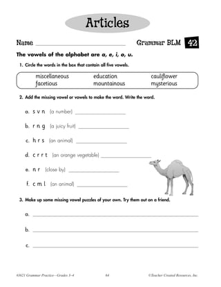 Articles
Name                                                            Grammar BLM 42
The vowels of the alphabet are a, e, i, o, u.

 1. Circle the words in the box that contain all five vowels.

           miscellaneous                 education                 cauliflower
           facetious                     mountainous               mysterious

 2. Add the missing vowel or vowels to make the word. Write the word.


     a.   svn      (a number)

     b.   rng      (a juicy fruit)

     c.   hrs     (an animal)

     d.   crrt      (an orange vegetable)

     e.   nr    (close by)

     f.   cml      (an animal)


 3. Make up some missing vowel puzzles of your own. Try them out on a friend.


     a.


     b.


     c.




#3621 Grammar Practice—Grades 3–4               64                ©Teacher Created Resources, Inc.
 