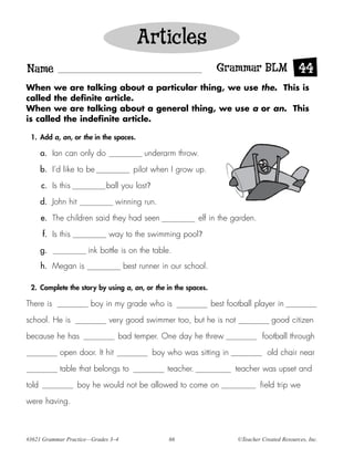 Articles
Name                                                              Grammar BLM 44
When we are talking about a particular thing, we use the. This is
called the definite article.
When we are talking about a general thing, we use a or an. This
is called the indefinite article.

 1. Add a, an, or the in the spaces.

       a. Ian can only do                 underarm throw.

       b. I’d like to be               pilot when I grow up.

       c. Is this           ball you lost?

       d. John hit               winning run.

       e. The children said they had seen                   elf in the garden.

       f. Is this            way to the swimming pool?

       g.              ink bottle is on the table.
       h. Megan is                  best runner in our school.

 2. Complete the story by using a, an, or the in the spaces.

There is                boy in my grade who is                   best football player in

school. He is                very good swimmer too, but he is not                     good citizen

because he has                   bad temper. One day he threw                     football through

             open door. It hit               boy who was sitting in                 old chair near

             table that belongs to               teacher.               teacher was upset and

told                 boy he would not be allowed to come on                       field trip we

were having.



#3621 Grammar Practice—Grades 3–4                 66                     ©Teacher Created Resources, Inc.
 