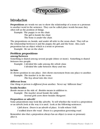 Prepositions
Introduction
Prepositions are words we use to show the relationship of a noun or a pronoun
to another word in the sentence. They can be called place words because they
often tell us the position of things.
    Example: The puppy is on the chair.
                The girl is beside the chair.
                The bone is under the chair.
The prepositions on, beside, and under all refer to the noun chair. They tell us
the relationship between it and the puppy, the girl, and the bone. Also, each
preposition has an object which is a noun or pronoun.
    Example: He sat on the chair.
Problem prepositions
among/between
Something is shared among several people (three or more). Something is shared
between two people.
   Example: I divided the cake among the whole class.
              I divided the cake between Mary and me.
in/into
In shows position in one place. Into shows movement from one place to another.
    Example: The teacher is in the room.
             The boy dived into the river.
different from
One thing or person is different from another. Never say “different than.”
beside/besides
Beside means at the side of. Besides means in addition to.
   Example: The teacher stood beside the table.
             Several girls were there besides Margaret.
Preposition or adverb?
Some prepositions may look like adverbs. To tell whether the word is a preposition
or an adverb, look at the way it is used. Look at the following sentences.
       I fell down. Down is an adverb of place. It tells where I fell.
       I walked down the road. Down is a preposition governing road.
Remember also that a preposition always has an object (a noun or pronoun)
after it.

©Teacher Created Resources, Inc.         67              #3621 Grammar Practice—Grades 3–4
 