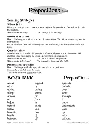 Prepositions                  (cont.)


Teaching Strategies
Where is it?
Display a large picture. Have students explain the positions of certain objects in
the picture.
Where is the canary?           The canary is in the cage.
Instruction games
Have children give a friend a series of instructions. The friend must carry out the
instructions.
Go to the door. Then put your cap on the table and your backpack under the
table.
Question time
Ask children to describe the positions of some objects in the classroom. Tell
children they must reply by using a preposition in a sentence.
Where is the clock?           The clock is under the picture.
Where is the television?      The television is beside the table.
Preposition opposites
Have children provide the opposites of given prepositions.
The snake crawled over the rock.
The snake crawled under the rock.

WORD BANK                                                  Prepositions
about                               beyond               opposite
after                               by                   outside
against                             during               over
along                               except               since
around                              for                  through
at                                  from                 to
before                              in                   under
behind                              inside               underneath
below                               into                 until
beneath                             near                 up
beside                              of                   with
between                             off                  without
#3621 Grammar Practice—Grades 3–4            68               ©Teacher Created Resources, Inc.
 