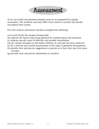 Assessment
To be successful, any grammar program must be accompanied by regular
assessment. The methods used may differ from teacher to teacher but should
encompass basic points.

For each student, assessment should accomplish the following:

(a) record clearly the progress being made;
(b) indicate the future steps being planned for reinforcement and extension;
(c) indicate specific areas of difficulty and possible remediation;
(d) use various strategies to determine whether an outcome has been achieved;
(e) be a relevant and careful measurement of the stage of grammar development;
(f) provide clear and precise suggestions to parents as to how they may best assist
     at home;
(g) provide clear and precise information to teachers.




#3621 Grammar Practice—Grades 3–4        6                   ©Teacher Created Resources, Inc.
 