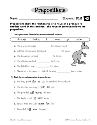 Prepositions
Name                                                                           Grammar BLM 45
Prepositions show the relationship of a noun or a pronoun to
another word in the sentence. The noun or pronoun follows the
preposition.

  1. Use a preposition from the box to complete each sentence.

          through                  during             in               over       up            under

     a. There were six eggs                                     the magpie’s nest.

     b. A lot of homes were damaged                                           the storm.

      c. The kangaroo jumped                                      the fence.

     d. The children walked                                     the forest.

     e. The little kitten was                               the table.

      f. She was the first person to climb all the way                                     the mountain.

  2. Circle the correct preposition in parentheses.

     a. Did they growl (for                at)   you for breaking the window?

     b. The teacher was angry (with                   to)       me.

      c. The pear fell (off           about)       the tree.

     d. The bottle is full (of             with)   water.

     e. Let’s sit here and wait (after               for)       Ian.

      f. Karen fell (off           into)    the pool.



©Teacher Created Resources, Inc.                           69                    #3621 Grammar Practice—Grades 3–4
 