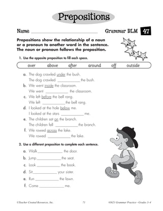 Prepositions
Name                                                               Grammar BLM 47
Prepositions show the relationship of a noun
or a pronoun to another word in the sentence.
The noun or pronoun follows the preposition.

 1. Use the opposite preposition to fill each space.

         over             above           after           around      off         outside
     a. The dog crawled under the bush.
         The dog crawled                   the bush.
     b. We went inside the classroom.
         We went                   the classroom.
     c. We left before the bell rang.
         We left                the bell rang.
     d. I looked at the hole below me.
         I looked at the stars                me.
     e. The children sat on the branch.
         The children fell               the branch.
      f. We rowed across the lake.
          We rowed                            the lake.

 2. Use a different preposition to complete each sentence.

     a. Walk                           the door.
     b. Jump                         the seat.
      c. Look                        the book.
     d. Sit                        your sister.
     e. Run                         the lawn.
      f. Come                           me.



©Teacher Created Resources, Inc.                     71             #3621 Grammar Practice—Grades 3–4
 