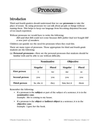 Pronouns
Introduction
Third and fourth graders should understand that we use pronouns to take the
place of nouns. By using pronouns we can talk about people or things without
naming them. This helps to keep our language from becoming disjointed because
of too much repetition.

Without pronouns we would have to write the following:
      Bill said that Bill could not come because Bill’s father had not bought Bill
      a new pair of sneakers.
Children can quickly see the need for pronouns when they read this.
There are many types of pronouns. Those appropriate for third and fourth grade
students are the following:
(a) Personal pronouns—Here are the personal pronouns that students should be
    familiar with and be able to use without difficulty.

                                            Nominative             Objective

                                   Singular       Plural     Singular            Plural
    First person                        I             we         me                 us

    Second person                     you             you       you                you

    Third person                   he, she, it        they   him, her, it         them

Remember the following:
   • If a pronoun is the subject or part of the subject of a sentence, it is in the
     nominative case.
     Example: She is coming to my house.
     • If a pronoun is the object or indirect object in a sentence, it is in the
       objective case.
       Example: I gave her the book.




©Teacher Created Resources, Inc.                 73            #3621 Grammar Practice—Grades 3–4
 
