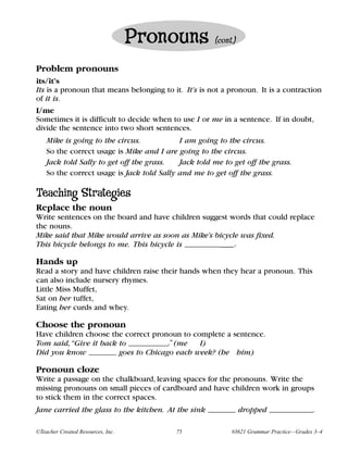 Pronouns           (cont.)


Problem pronouns
its/it’s
Its is a pronoun that means belonging to it. It’s is not a pronoun. It is a contraction
of it is.
I/me
Sometimes it is difficult to decide when to use I or me in a sentence. If in doubt,
divide the sentence into two short sentences.
    Mike is going to the circus.            I am going to the circus.
    So the correct usage is Mike and I are going to the circus.
    Jack told Sally to get off the grass.   Jack told me to get off the grass.
    So the correct usage is Jack told Sally and me to get off the grass.

Teaching Strategies
Replace the noun
Write sentences on the board and have children suggest words that could replace
the nouns.
Mike said that Mike would arrive as soon as Mike’s bicycle was fixed.
This bicycle belongs to me. This bicycle is ____________.

Hands up
Read a story and have children raise their hands when they hear a pronoun. This
can also include nursery rhymes.
Little Miss Muffet,
Sat on her tuffet,
Eating her curds and whey.

Choose the pronoun
Have children choose the correct pronoun to complete a sentence.
Tom said, “Give it back to __________.” (me   I)
Did you know   _______ goes to Chicago each week? (he him)

Pronoun cloze
Write a passage on the chalkboard, leaving spaces for the pronouns. Write the
missing pronouns on small pieces of cardboard and have children work in groups
to stick them in the correct spaces.
Jane carried the glass to the kitchen. At the sink _______ dropped ___________.

©Teacher Created Resources, Inc.           75              #3621 Grammar Practice—Grades 3–4
 