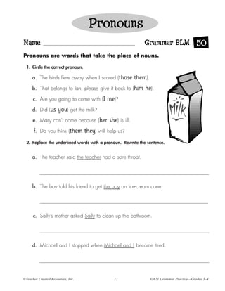 Pronouns
Name                                                             Grammar BLM 50
Pronouns are words that take the place of nouns.

  1. Circle the correct pronoun.

     a. The birds flew away when I scared (those             them).
     b. That belongs to Ian; please give it back to (him         he).
      c. Are you going to come with (I       me)?
     d. Did (us      you) get the milk?
      e. Mary can’t come because (her         she) is ill.
      f. Do you think (them        they) will help us?
  2. Replace the underlined words with a pronoun. Rewrite the sentence.


     a. The teacher said the teacher had a sore throat.




     b. The boy told his friend to get the boy an ice-cream cone.




      c. Sally’s mother asked Sally to clean up the bathroom.




     d. Michael and I stopped when Michael and I became tired.




©Teacher Created Resources, Inc.                77                    #3621 Grammar Practice—Grades 3–4
 