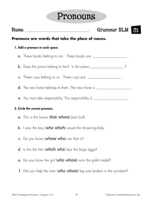 Pronouns
Name                                                             Grammar BLM 51
Pronouns are words that take the place of nouns.

  1. Add a pronoun in each space.

     a. These books belong to me. These books are                                            .

     b. Does the piano belong to her? Is the piano                                       ?

     c. These cups belong to us. These cups are                                      .

     d. The new horse belongs to them. The new horse is                                              .

     e. You must take responsibility. The responsibility is                                      .

  2. Circle the correct pronoun.

     a. This is the house (that       whose) Jack built.

     b. I saw the boy (who          which) saved the drowning lady.

     c. Do you know (whose           who) car that is?

     d. Is this the hen (which       who) lays the large eggs?

     e. Do you know the girl (who         whose) won the gold medal?

      f. Did you help the man (who         whose) leg was broken in the accident?




#3621 Grammar Practice—Grades 3–4               78                    ©Teacher Created Resources, Inc.
 