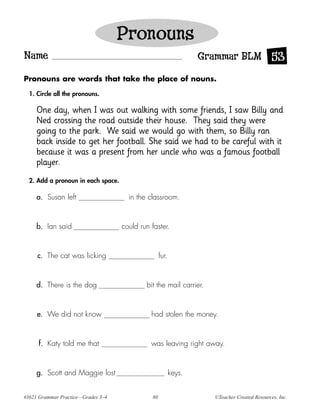 Pronouns
Name                                                              Grammar BLM 53
Pronouns are words that take the place of nouns.

  1. Circle all the pronouns.

     One day, when I was out walking with some friends, I saw Billy and
     Ned crossing the road outside their house. They said they were
     going to the park. We said we would go with them, so Billy ran
     back inside to get her football. She said we had to be careful with it
     because it was a present from her uncle who was a famous football
     player.
  2. Add a pronoun in each space.

     a. Susan left                    in the classroom.



     b. Ian said                    could run faster.



     c. The cat was licking                        fur.



     d. There is the dog                    bit the mail carrier.



     e. We did not know                       had stolen the money.



     f. Katy told me that                     was leaving right away.



     g. Scott and Maggie lost                             keys.


#3621 Grammar Practice—Grades 3–4             80                    ©Teacher Created Resources, Inc.
 