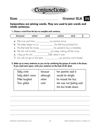 Conjunctions
Name                                                         Grammar BLM 54
Conjunctions are joining words. They are used to join words and
whole sentences.

  1. Choose a word from the box to complete each sentence.

           because             when       until        unless           and           if
     a.    We must wait here                   our parents arrive.
     b.    The baby began to cry                     the little boy pinched him.
     c.    The thief stole the money                he wanted to buy a motorbike.
     d.    The fish will not bite               you keep making all that noise.
     e.    I dug up the soil,                Sally raked it over.
      f.   You will not get on the team                    you practice much harder.

  2. Make up as many sentences as you can by combining the groups of words in the boxes.
     If you need more space, write your sentences on the back of the sheet.


           Sally cried                because         her parents said it
           Sally didn’t come          although        would be alright.
           Mike laughed               when            he missed the bus.
           Tom yelled                 until           she was not feeling well.
                                                      the bus broke down.




©Teacher Created Resources, Inc.              83                #3621 Grammar Practice—Grades 3–4
 