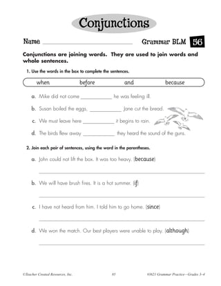 Conjunctions
Name                                                             Grammar BLM 56
Conjunctions are joining words. They are used to join words and
whole sentences.

  1. Use the words in the box to complete the sentences.

        when                       before               and                   because

     a. Mike did not come                       he was feeling ill.

     b. Susan boiled the eggs,                          Jane cut the bread.

      c. We must leave here                         it begins to rain.

     d. The birds flew away                         they heard the sound of the guns.

  2. Join each pair of sentences, using the word in the parentheses.

     a. John could not lift the box. It was too heavy. (because)



     b. We will have brush fires. It is a hot summer. (if)



      c. I have not heard from him. I told him to go home. (since)



     d. We won the match. Our best players were unable to play. (although)




©Teacher Created Resources, Inc.               85                   #3621 Grammar Practice—Grades 3–4
 