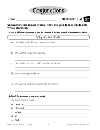 Conjunctions
Name                                                             Grammar BLM 57
Conjunctions are joining words. They are used to join words and
whole sentences.

  1. Use a different conjunction to join the sentence in the box to each of the sentences below.

                                    Sally rode her bicycle.
     a. Her father had told her to leave it at home.



     b. She wanted to get there quickly.



     c. Her mother said she couldn’t take her in the car.



     d. John ran along beside her.



     e. She was so tired she couldn’t ride any longer.




  2. Finish the sentences in your own words.

    Our team won the match . . .
     a.   because
     b.   although
     c.   when
     d.   so
     e.   and
#3621 Grammar Practice—Grades 3–4               86                     ©Teacher Created Resources, Inc.
 