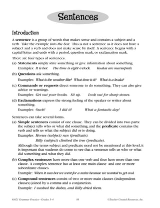 Sentences
Introduction
A sentence is a group of words that makes sense and contains a subject and a
verb. Take the example into the box. This is not a sentence as it does not have a
subject and a verb and does not make sense by itself. A sentence begins with a
capital letter and ends with a period, question mark, or exclamation mark.
There are four types of sentences.
(a) Statements simply state something or give information about something.
    Examples: It is hot. The time is eight o’clock. Koalas are marsupials.
(b) Questions ask something.
    Examples: What is the weather like? What time is it? What is a koala?
(c) Commands or requests direct someone to do something. They can also give
    advice or warnings.
    Examples: Get out your books. Sit up. Look out for sharp stones.
(d) Exclamations express the strong feeling of the speaker or writer about
    something.
    Examples: Ouch!         I did it!       What a fantastic day!

Sentences can take several forms.
(a) Simple sentences consist of one clause. They can be divided into two parts:
    the subject tells who or what did something, and the predicate contains the
    verb and tells us what the subject did or is doing.
    Examples: Horses (subject) run (predicate).
               Billy (subject) climbed the tree (predicate).
    Although the terms subject and predicate need not be mentioned at this level, it
    is important that students do come to see that a sentence tells us who or what
    did something and what they did.
(b) Complex sentences have more than one verb and thus have more than one
    clause. A complex sentence has at least one main clause and one or more
    subordinate clauses.
    Example: When it was hot we went for a swim because we wanted to get cool.
(c) Compound sentences consist of two or more main clauses (independent
    clauses) joined by a comma and a conjunction.
    Example: I washed the dishes, and Billy dried them.


#3621 Grammar Practice—Grades 3–4        88                   ©Teacher Created Resources, Inc.
 