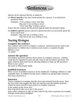 Sentences          (cont.)


Speech can be reported directly or indirectly.
(a) Direct speech is the exact words spoken by a person. It is enclosed in
    quotation marks.
    Examples: “I am writing a story,” said Meg.
               Meg said, “I am writing a story.”
               “I am,” said Meg, “writing a story.”
Notice that the commas and the periods appear inside the quotation marks.
(b) Indirect speech reports a person’s speech but does not necessarily quote the
    exact words used.
    Examples: Meg said she is writing a story.
              Meg told us she was writing a story.

Teaching Strategies
Complete the sentence
Have children add words to complete a sentence. Informal exercises such as this
demonstrate to children that a sentence must express a complete thought.
Bill has a new
I a rabbit

Answer the question
Ask children questions and have them answer in complete sentences. Children
could also be organized in pairs and take turns to ask and answer questions. The
game could be made more fun by allowing children to make up silly questions.
What is your name?
My name is Miles Joseph Smith.

Jumbled sentences
Write a series of jumbled sentences on the chalkboard. Challenge children to orally
unjumble them. As children become more confident, try giving longer sentences.
lives dog a kennel in a

Interview
Choose volunteers to imagine that they have just returned from the moon. Have
the rest of the class imagine that they are reporters and ask suitable questions
which the moon travellers must answer in complete sentences.
Is the surface of the moon dry?
How long did it take you to get to the moon?
Select other volunteers to take on other roles for the class to question, for example,
biologist, tennis player, firefighter.
©Teacher Created Resources, Inc.          89               #3621 Grammar Practice—Grades 3–4
 