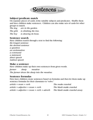 Sentences        (cont.)


Subject/predicate match
On separate pieces of cards, write suitable subjects and predicates. Shuffle them
and have children make sentences. Children can also make sets of cards for other
groups to match.
The dog    are in the garden.
The girls is climbing the tree.
The boy    is chewing its bone.
Sentence search
Have children search through a text to find the following:
the longest sentence
the shortest sentence
a question
an exclamation
a command
a statement
direct speech
indirect speech
Make a sentence
Have children make up their own sentences from given words.
farmer      sheep     meadow
The farmer drove the sheep into the meadow.

Sentence formulas
First, have children create sentences based on formulas and then let them make up
sentence formulas for their classmates to “solve.”
article + noun + verb                             The snake crawled.
article + adjective + noun + verb                 The black snake crawled.
article + adjective + noun + verb + adverb        The black snake crawled away.




©Teacher Created Resources, Inc.         91              #3621 Grammar Practice—Grades 3–4
 