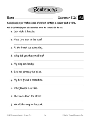 Sentences
Name                                                          Grammar BLM 61
A sentence must make sense and must contain a subject and a verb.

Add a word to complete each sentence. Write the sentence on the line.

     a.    Last night it heavily.

     b.    Have you ever to the lake?

     c.    At the beach we every day.

     d.    Why did you that small log?

     e.    My dog can loudly.

      f.   Ben has already this book.

     g.    My best friend a motorbike.

     h.    I the flowers in a vase.

      i.   The truck down the street.


      j.   We all the way to the park.


#3621 Grammar Practice—Grades 3–4             94                    ©Teacher Created Resources, Inc.
 