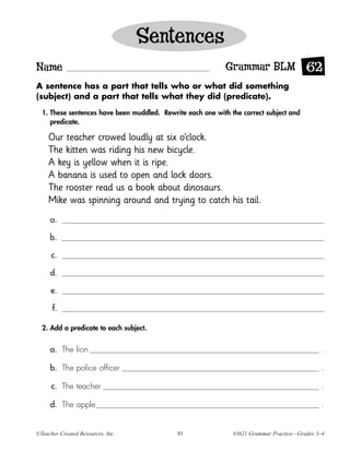 Sentences
Name                                                        Grammar BLM 62
A sentence has a part that tells who or what did something
(subject) and a part that tells what they did (predicate).

  1. These sentences have been muddled. Rewrite each one with the correct subject and
     predicate.

    Our teacher crowed loudly at six o’clock.
    The kitten was riding his new bicycle.
    A key is yellow when it is ripe.
    A banana is used to open and lock doors.
    The rooster read us a book about dinosaurs.
    Mike was spinning around and trying to catch his tail.
     a.

     b.

      c.

     d.

     e.

      f.

  2. Add a predicate to each subject.


     a. The lion                                                                              .

     b. The police officer                                                                    .

      c. The teacher                                                                          .

     d. The apple                                                                             .


©Teacher Created Resources, Inc.             95                #3621 Grammar Practice—Grades 3–4
 
