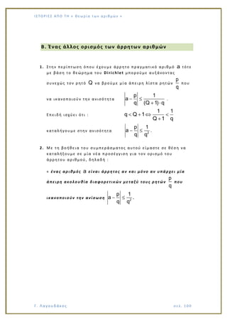 Ι Σ Τ Ο ΡΙΕ Σ ΑΠ Ο Τ Η « Θεω ρ ί α τω ν α ρ ιθ μώ ν »
Γ. Λαγουδάκος σε λ. 1 00
Β. Ένας άλλος ορισμός των άρρητων αριθμών
1. Στην περίπτωση όπου έχουμε άρρητο πραγματικό αριθμό a τότε
με βάση το θεώρημα του Dirichlet μπορούμε αυξάνοντας
συνεχώς τον ρητό Q να βρούμε μία άπειρη λίστα ρητών
p
q
που
να ικανοποιούν την ανισότητα
p 1
a
q (Q 1) q
.
Επειδή ισχύει ότι :
1 1
q Q 1
Q 1 q
καταλήγουμε στην ανισότητα 2
p 1
a
q q
.
2. Με τη βοήθεια του συμπεράσματος αυτού είμαστε σε θέση να
καταλήξουμε σε μία νέα π ροσέγγιση για τον ορισμό του
άρρητου αριθμού, δηλαδή :
« ένας αριθμός a είναι άρρητος αν και μόνο αν υπάρχει μία
άπειρη ακολουθία διαφορετικών μεταξύ τους ρητών
p
q
που
ικανοποιούν την ανίσωση 2
p 1
a
q q
.
 