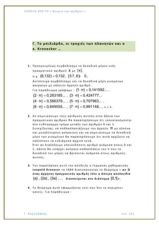 Ι Σ Τ Ο ΡΙΕ Σ ΑΠ Ο Τ Η « Θεω ρ ί α τω ν α ρ ιθ μώ ν »
Γ. Λαγουδάκος σε λ. 1 01
Γ. Το μπιλιάρδο, οι τροχιές των πλανητών και ο
κ. Kronecker …
1. Προηγουμένως συμβολίσαμε το δεκαδικό μέρος ενός
πραγματικού αριθμού x με {x},
π.χ. {6,132) 0,132 , {57, 6} 0, 6.
Αντίστοιχα συμβολίσαμε και τα δεκαδικά μέρη γινομένων
ακεραίων με κάποιον άρρητο αριθμό .
Για παράδειγμα γράψαμε : {1 π} 0,141592... ,
{2 π} 0,283185... , {3 π} 0,424777...
{4 π} 0,566370... , {5 π} 0,707963... ,
{6 π} 0,849555... , {7 π} 0,991148..., κ.τ.λ.
2. Αν σημειώσουμε τ ους αριθμούς αυτούς στον άξονα των
πραγματικών αριθμών θα παρατηρήσουμε ότι ισοκατανέμονται
στο ευθύγραμμο τμήμα μεταξύ των αριθμών 0 και 1.
Συνεχίζοντας, να πολλαπλασιάζουμε τον άρρητο π με ολοένα
και μεγαλύτερους ακέραιους και να σημειώνουμε τα δεκαδικά
μέρη των γινομένων θα παρατηρήσουμε ότι αυτά αρχίζουν να
καλύπτουν τα ενδιάμεσα αρχικά κενά.
Έτσι αν διαλέξουμε οποιονδήποτε αριθμό ανάμεσα στους 0 και
1, πάντα θα υπάρχει ακέραιο πολλαπλάσιο του π που το
δεκαδικό του μέρος να βρίσκεται ανάμεσα στους αριθμούς
αυτούς.
3. Την παρατήρηση αυτή την απέδειξε ο Γερμανός μαθηματικός
Leopold Kronecer το 1884 διατυπώνοντας το θεώρημα « αν a
ένας άρρητος πραγματικός αριθμός τότε η άπειρη ακολουθία
{a} , {2a} , {3a} , ... διασπείρεται στο διάστημα [0,1]».
4. Το θεώρημα αυτό εφαρμόζεται εκεί που δεν το περιμένει
κανείς. Για παράδειγμα :
 