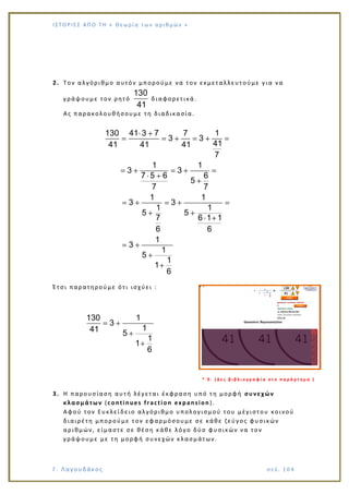 Ι Σ Τ Ο ΡΙΕ Σ ΑΠ Ο Τ Η « Θεω ρ ί α τω ν α ρ ιθ μώ ν »
Γ. Λαγουδάκος σε λ. 1 04
2. Τον αλγόριθμο αυτόν μπορούμε να τον εκμεταλλευτούμε για να
γράψουμε τον ρητό
130
41
διαφορετικά.
Ας παρακολουθήσουμε τη διαδικασία.
130 41 3 7 7 1
3 3
4141 41 41
7
1 1
3 3
7 5 6 6
5
7 7
1 1
3 3
1 1
5 5
7 6 1 1
6 6
1
3
1
5
1
1
6
Έτσι παρατηρούμε ότι ισχύει :
130 1
3
141 5
1
1
6
* 9 . ( Δ ε ς β ι β λ ι ο γ ρ α φ ί α σ τ ο π α ρ ά ρ τ η μ α )
3. Η παρουσίαση αυτή λέγεται έκφραση υπό τη μορφή συνεχών
κλασμάτων (continues fraction expansion).
Αφού τον Ευκλεί δειο αλγόριθμο υπολογισμού του μέγιστου κοινού
διαιρέτη μπορούμε τον εφαρμόσουμε σε κάθε ζεύγος φυσικών
αριθμών, είμαστε σε θέση κάθε λόγο δύο φυσικών να τον
γράψουμε με τη μορφή συνεχών κλασμάτων.
 