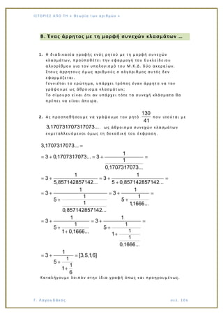 Ι Σ Τ Ο ΡΙΕ Σ ΑΠ Ο Τ Η « Θεω ρ ί α τω ν α ρ ιθ μώ ν »
Γ. Λαγουδάκος σε λ. 1 06
Β. Ένας άρρητος με τη μορφή συνεχών κλασμάτων …
1. Η διαδικασία γραφής ενός ρητού με τη μορφή συνεχών
κλασμάτων, προϋποθέτει την εφαρμογή του Ευκλείδειου
αλγορίθμου για τον υπολογισμό του Μ.Κ.Δ. δύο ακεραίων.
Στους άρρητους όμως αριθμούς ο αλγόριθμος αυτός δεν
εφαρμόζεται.
Γεννιέται το ερώτημα, υπάρχει τρόπος έναν άρρητ ο να τον
γράψουμε ως άθροισμα κλασμάτων;
Το σίγουρο είναι ότι αν υπάρχει τότε τα συνεχή κλάσματα θα
πρέπει να είναι άπειρα.
2. Ας προσπαθήσουμε να γράψουμε τον ρητό
130
41
που ισούται με
3,170731707317073.... ως άθροισμα συνεχών κλασμάτων
εκμεταλλευόμενοι όμως τη δεκαδική του έκφραση.
3,1707317073...
1
3 0,1707317073... 3
1
0,1707317073...
1 1
3 3
5,857142857142... 5 0,857142857142...
1 1
3 3
1 1
5 5
1 1,1666...
0,857142857142...
1 1
3 3
1 1
5 5
11 0,1666... 1
1
0,1666...
1
3 [3,5,1,
1
5
1
1
6
6]
Καταλήγουμε λοιπόν στην ίδια γραφή όπως και προηγουμένως.
 