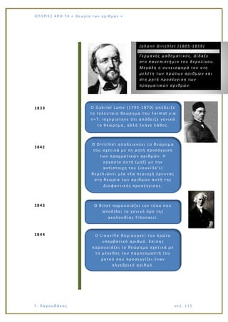 Ι Σ Τ Ο ΡΙΕ Σ ΑΠ Ο Τ Η « Θεω ρ ί α τω ν α ρ ιθ μώ ν »
Γ. Λαγουδάκος σε λ. 1 15
1839
1842
1843
1844
Ο Gabriel Lame (1795-1870) απέδειξε
το τελευταίο θεώρημα του Fermat για
n=7. Ισχυρίστηκε ότι απόδειξε γενικά
το θεώρημα, αλλά έκανε λάθος.
Johann Dirichlet (1805-1859)
Γερμανός μαθηματικός. Δίδαξε
στο πανεπιστήμιο του Βερολίνου.
Μεγάλη η συνεισφορά του στη
μελέτη των πρώτων αριθμών και
στη ρητή προσέγγιση των
πραγματικών αριθμών.
Ο Dirichlet αποδεικνύει το θεώρημα
του σχετικά με τη ρητή προσέγγιση
των πραγματικών αριθμών. Η
εργασία αυτή (μαζί με την
αντίστοιχη του Liouville’s)
θεμελιώνει μία νέα περιοχή έρευνας
στη θεωρία των αριθμών αυτή της
Διοφαντικής προσέγγισης.
Ο Binet παρουσιάζει τον τύπο που
αποδίδει το γενικό όρο της
ακολουθίας Fibonacci.
Ο Liouville δημιουργεί τον πρώτο
υπερβατικό αριθμό. Επίσης
παρουσιάζει το θεώρημα σχετικά με
το μέγεθος του παρονομαστή του
ρητού που προσεγγίζει έναν
αλγεβρικό αριθμό.
 