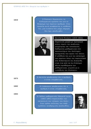 Ι Σ Τ Ο ΡΙΕ Σ ΑΠ Ο Τ Η « Θεω ρ ί α τω ν α ρ ιθ μώ ν »
Γ. Λαγουδάκος σε λ. 1 17
1859
1873
1882
1883
Ο Riemann δημοσιεύει τη
διπλωματική εργασία του για το
θεώρημα των πρώτων αριθμών. Στην
εργασία αυτή αναφέρεται η υπόθεση
του, μία εικασία που μέχρι σήμερα
δεν έχει αποδειχθεί.
Βernhard Riemann (1826-1866)
Σημαντική μορφή με προσφορά
στους τομείς της ανάλυσης,
γεωμετρίας και τοπολογίας.
Καθηγητής μαθηματικών στο
πανεπιστήμιο του Gottingen
συνεχιστής του έργου του Gauss.
Η υπόθεση του για την κατανομή
των πρώτων όπως την παρουσίασε
στη διδακτορική του διατριβή,
είναι ένα από τα πιο διάσημα
άλυτα προβλήματα των
μαθηματικών, γνωστή ως η
«υπόθεση του Riemann».
Ο Hermite αποδεικνύει ότι ο αριθμός
e είναι υπερβατικός.
Ο Lindemann αποδεικνύει ότι ο
αριθμός π είναι υπερβατικός.
Ο Γάλλος μαθηματικός Edouard Lucas
(1842-1891) παρουσιάζει την
κατασκευή του «πύργοι του Ανόι» .
Στον τρόπο επίλυσης του πάζλ
εμπλέκει αναδρομικές ακολουθίες.
 