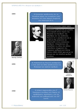 Ι Σ Τ Ο ΡΙΕ Σ ΑΠ Ο Τ Η « Θεω ρ ί α τω ν α ρ ιθ μώ ν »
Γ. Λαγουδάκος σε λ. 1 18
1884
Georg Cantor
1896
1900
Ο Kronecker αποδεικνύει ότι το
δεκαδικό μέρος του γινομέν ου ενός
ακεραίου επί έναν άρρητο διαχέεται
στο διάστημα [0,1].
Leopold Kronecker (1823-1891)
Γερμανός μαθηματικός με μεγάλη
συνεισφορά στους τομείς της
θεωρίας των αριθμών, της
άλγεβρας και της ανάλυσης.
Πίστευε ότι η αριθμητική και η
ανάλυση θα μπορούσε να
θεμελιωθεί στους ακέραιους
αριθμούς. Επηρεάστηκε και
προώθησε τις ιδέες του άλλου
σπουδαίου σύγχρονού του
Γερμανού μαθηματικού Georg
Cantor (1845-1918) σχετικά με το
άπειρο και τον πληθικό αριθμό
συνόλων.
Oι Hadamard και Poussin ανεξάρτητα
ο ένας από τον άλλο αποδεικνύουν το
θεώρημα των πρώτων αριθμών.
J a c q u e s
H a d a m a r d
V a l l e e P o u s s i n
Ο Hilbert παρουσιάζει στο 2 ο
Παγκόσμιο συνέδριο στο Παρίσι 23
προβλήματα, προκλήσεις, για την
ανάπτυξη των μαθηματικών του 20 ο υ
αιώνα.
 