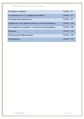 Ι Σ Τ Ο ΡΙΕ Σ ΑΠ Ο Τ Η « Θεω ρ ί α τω ν α ρ ιθ μώ ν »
Γ. Λαγουδάκος σε λ. 1 28
Οι άρρητοι αριθμοί Σελίδα : 87
Οι ακέραιοι και οι υπερβατικοί αριθμοί Σελίδα : 93
Η Διοφαντική προσέγγιση Σελίδα : 98
Γράφοντας τους πραγματικούς ως συνεχή κλάσματα Σελίδα : 103
Στο πέρασμα του χρόνου : γεγονότα και βιογραφίες Σελίδα : 109
Επίλογος Σελίδα : 122
Παραπομπές-Βιβλιογραφία Σελίδα : 125
Περιεχόμενα Σελίδα : 127
 
