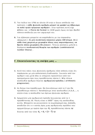 Ι Σ Τ Ο Ρ Ι ΕΣ Α Π Ο Τ Η « Θεω ρί α τω ν α ρι θμ ών »
Γ. Λαγουδάκος Σελίδα 13
7. Τον Ιούλιο του 1796 σε ηλικία 19 ετών ο Gauss απέδειξε την
πρόταση « κάθε φυσικός αριθμός μπορεί να γραφεί ως άθροισμα
το πολύ τριών τρίγωνων αριθμών ». Στην πρόταση αυτή είχε
φθάσει και ο Pierre de Fermat το 1638 χωρίς όμως να έχει βρεθεί
κάποια απόδειξη για τον ισχυρισμό του.
8. Για εξάσκηση μπορείτε να ασχοληθείτε με την παρακάτω
εφαρμογή « Σε μία συνάντηση παίρνουν μέρος 100 άτομα. Αν ο
κάθε ένας χαιρετά με χειραψία ό λους τους παριστάμενους, να
βρείτε πόσες χειραψίες θα γίνουν ». Τέτοιες ασκήσεις μελετά η
λεγόμενη συνδυαστική θεωρία των αριθμών (combinatorial
number theory) .
Γ. Επεκτείνοντας τη σκέψη μας …
1. Αυτό που κάνει τους φυσικούς αριθμούς τόσο απλούς είναι ότι
παράγονται με μία απλούστατη διαδικασία. Ξεκινούν από τον
αριθμό 1 και μετά όλοι οι επόμενοι προκύπτουν από τον
προηγούμενο όρο τους προσθέτοντας πάντα 1. Μία τέτοια
ακολουθία αριθμών λέγεται αριθμητική πρόοδος ( arithmetic
progression).
2. Ας δούμε ένα παράδειγμα. Θα ξεκινήσουμε από το 2 και θα
προσθέτουμε πάντα 2. Καταλήγουμε στην ακολουθία 2,4,6,8,…, η
οποία είναι η ακολουθία των άρτιων φυσικών αριθμών.
3. Σχηματίστε μία αριθμητική πρόοδο ξεκινώντας από το 1
προσθέτοντας 10. Ποιος είναι ο 1000 ο ς
όρος της ακολουθίας
αυτής. Μπορείτε να γενικεύσετε το συμπέρασμά σας; Δηλαδή,
αποδείξτε ότι ο ν-ιοστός όρος μιας αριθμητικής προόδου που
σχηματίζουμε με πρώτο όρο τον 1α προσθέτοντας πάντα ω
δίνεται από τον τύπο ν 1α α (ν 1) ω
 