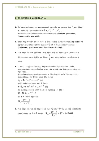 Ι Σ Τ Ο Ρ Ι ΕΣ Α Π Ο Τ Η « Θεω ρί α τω ν α ρι θμ ών »
Γ. Λαγουδάκος Σελίδα 16
Β. Η εκθετική μεταβολή …
1. Ας σχηματίσουμε τη γεωμετρική πρόοδο με πρώτο όρο 1 και λόγο
r. Δηλαδή την ακολουθία
2 3 ν
1, r, r , r , ...,r ,... .
Μία τέτοια ακολουθία την ονομάζουμε εκθετική μεταβολή
(exponential growth).
2. Στην περίπτωση όπου r 1 η ακολουθία είναι (εκθετικά) αύξουσα
(grows exponentially ), ενώ αν 0 r 1 η ακολουθία είναι
(εκθετικά) φθίνουσα ( decays exponentially ).
3. Για παράδειγμα γράψτε τους πρώτους 10 όρους μιας εκθετικά
φθίνουσας μεταβολής με λόγο
1
2
και υπολογίστε το άθροισμά
τους.
4. Ο Ευκλείδης το 300 π.χ. περίπου προσδιόρισε έναν τρόπο
υπολογισμού του αθροίσματος των ν πρώτων όρων μιας τέτ οιας
προόδου.
Με σύγχρονους συμβολισμούς η όλη διαδικασία έχει ως εξής :
ονομάζουμε το ζητούμενο άθροισμα
2 ν
νs 1 r r ... r (1)
πολλαπλασιάζουμε επί r άρα :
2 3 ν 1
νr S r r r ... r (2)
αφαιρούμε κατά μέλη τις δύο σχέσεις (2)-(1) :
ν 1
ν(r 1) S r 1
αν r 1 τότε έχουμε :
ν 1
ν
r 1
S
r 1 .
5. Για παράδειγμα το άθροισμα των πρώτων 10 όρων της εκθετικής
μεταβολής με λ 2 είναι :
11
11
10
2 1
S 2 1 2047
2 1 .
 