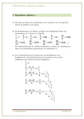 Ι Σ Τ Ο Ρ Ι ΕΣ Α Π Ο Τ Η « Θεω ρί α τω ν α ρι θμ ών »
Γ. Λαγουδάκος Σελίδα 23
Γ. Κρυμμένες σχέσεις …
1. Μεταξύ των όρων της ακολουθίας του Fibonacci και του χρυσού
λόγου φ κρύβεται μία σχέση.
2. Ας θεωρήσουμε τους λόγους μεταξύ των διαδοχικών όρων της
ακολουθίας του Fibonacci, δηλαδή :
1 2 3 5 8 13
1 , 2 , 1.5 , 1.66 , 1.6 , 1.625
1 1 2 3 5 8
21 34 55 89
1.615 , 1.619 , 1.617 , 1.618 ,...
13 21 34 55
θα παρατηρήσουμε ότι καθώς προχωράμε ο λόγος των διαδοχικών
όρων της ακολουθίας προσεγγίζει τον αριθμό φ !!!
3. Στην παρατήρηση αυτή μπορούμε να καταλήξουμε και
διαφορετικά. Ας παρατηρήσουμε τον τρ όπο με τον οποίο
γράφουμε τους λόγους αυτούς παρακάτω :
1
1
1
2 (1 1) 1
1
1 1 1
3 (2 1) 1 1
1 1
12 2 2 1
1
5 (3 2) 2 1
1 1
13 3 3 1
1
1
1
8 (5 3) 3 1
1 1
15 5 5 1
1
1
1
1
1
 