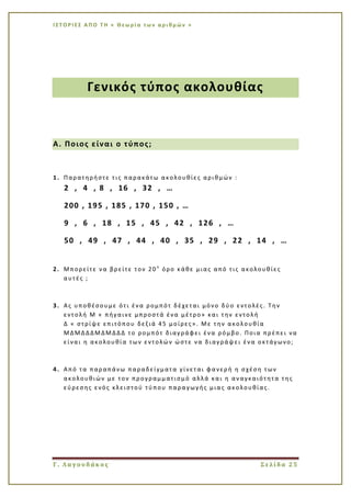 Ι Σ Τ Ο Ρ Ι ΕΣ Α Π Ο Τ Η « Θεω ρί α τω ν α ρι θμ ών »
Γ. Λαγουδάκος Σελίδα 25
Γενικός τύπος ακολουθίας
Α. Ποιος είναι ο τύπος;
1. Παρατηρήστε τις παρακάτω ακολουθίες αριθμών :
2 , 4 , 8 , 16 , 32 , …
200 , 195 , 185 , 170 , 150 , …
9 , 6 , 18 , 15 , 45 , 42 , 126 , …
50 , 49 , 47 , 44 , 40 , 35 , 29 , 22 , 14 , …
2. Μπορείτε να βρείτε τον 20ο
όρο κάθε μιας από τις ακολουθίες
αυτές ;
3. Ας υποθέσουμε ότι ένα ρομπότ δέχεται μόνο δύο εντολές. Την
εντολή Μ « πήγαινε μπροστά ένα μέτρο» και την εντολή
Δ « στρίψε επιτόπου δεξιά 45 μοίρες». Με την ακολουθία
ΜΔΜΔΔΔΜΔΜΔΔΔ το ρομπότ διαγράφει ένα ρόμβο. Ποια πρέπει να
είναι η ακολουθία των εντολών ώστε να διαγράψει ένα οκτάγωνο;
4. Από τα παραπάνω παραδείγματα γίνεται φανερή η σχέση των
ακολουθιών με τον προγραμματισμό αλλά και η αναγκαιότητα της
εύρεσης ενός κλειστού τύπου παρα γωγής μιας ακολουθίας.
 
