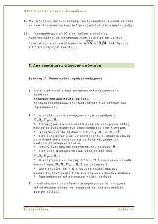 Ι Σ Τ Ο Ρ Ι ΕΣ Α Π Ο Τ Η « Θεω ρί α τω ν α ρι θμ ών »
Γ. Λαγουδάκος Σελίδα 33
9. Με τη βοήθεια της παρατήρησης του Ερατοσθένη, είμαστε σε θέση
να ανακαλύπτουμε αν ένας δεδομένος αριθμός είναι πρώτος ή όχι.
10. Για παράδειγμα ο 397 είναι πρώτος ή σύνθετος;.
Αυτό που πρέπει να εξετάσουμε είναι αν διαιρείται με τους
πρώτους που είναι μικρότεροι του 397 19.24, δηλαδή τους
2,3,5,7,11,13,17,19. Εύκολο ;;;
Γ. Δύο ερωτήματα ψάχνουν απάντηση
Ερώτηση 1 η
. Πόσοι πρώτοι αριθμοί υπάρχουν;
1. Στο 9ο
βιβλίο των Στοιχείων του ο Ευκλείδης δίνει την
απάντηση.
Υπάρχουν άπειροι πρώτοι αριθμοί.
Ας παρακολουθήσουμε την ιδιοφυέστατη δικαιολόγηση του
ισχυρισμού του.
2. * Ας υποθέσουμε ότι υπάρχουν ν πρώτοι αριθμοί οι
1 2 3 νπ ,π ,π ,...,π .
* Ο στόχος μας είναι να αποδείξουμε ότι υπάρχει και άλλος
πρώτος αριθμός πέραν των ν που υπάρχ ουν στην λίστα μας.
* Σχηματίζουμε τον αριθμό 1 2 3 νπ π π π ... π 1.
* Ο αριθμός αυτός είναι μεγαλύτερος του 1, οπότε σύμφωνα
με το θεμελιώδες θεώρημα της αριθμητικής μπορεί να
αναλυθεί σε γινόμενο πρώτων.
* Έστω q ένας πρώτος παράγοντας του αριθμού π.
* Ο αριθμός q μπορεί να είναι κάποιος από τους
1 2 3 νπ ,π ,π ,...,π ;
* Η απάντηση είναι πως όχι διότι ο π διαιρούμενος με κάθε
ένα από τους 1 2 3 νπ ,π ,π ,...,π δίνει υπόλοιπο 1.
* Αυτό σημαίνει ότ ι ο q είναι ένας πρώτος που δεν
συμπεριλαμβάνεται στη λίστα των αρχικών ν πρώτων αριθμών.
* Άρα υπάρχουν τελικά άπειροι πρώτοι αριθμοί.
3. Η πρόταση αυτή μας οδηγεί στο συμπέρασμα ότι υπάρχουν
τελικά άπειροι πρώτοι και επομένως κα ι άπειροι σύνθετοι
φυσικοί αριθμοί.
 