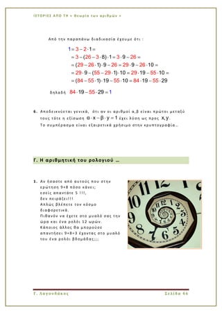 Ι Σ Τ Ο Ρ Ι ΕΣ Α Π Ο Τ Η « Θεω ρί α τω ν α ρι θμ ών »
Γ. Λαγουδάκος Σελίδα 46
Από την παραπάνω διαδικασία έχουμε ότι :
3 2
3 26 3 3 26
29 26 26 29
1
( 8) 1 9
( 1) 9 9 10
9 ( 1) 10 19 10
( 1)
26
29 55 29 29 55
84 55 55 84 5519 10 19 29
1
δηλαδή 84 5 19 2951
6. Αποδεικνύεται γενικά, ότι αν οι αριθμοί α,β είναι πρώτοι μεταξύ
τους τότε η εξίσωση α x β y 1 έχει λύση ως προς x,y .
Το συμπέρασμα είναι εξαιρετικά χρήσιμο στην κρυπτογραφία…
Γ. Η αριθμητική του ρολογιού …
1. Αν ήσαστε από αυτούς που στην
ερώτηση 9+8 πόσο κάνει;
εσείς απαντάτε 5 !!!,
δεν πειράζει!!!
Απλώς βλέπετε τον κόσμο
διαφορετικά.
Πιθανόν να έχετε στο μυαλό σας την
ώρα και ένα ρολόι 12 ωρών.
Κάποιος άλλος θα μπορούσε
απαντήσει 9+8=3 έχοντας στο μυαλό
του ένα ρολόι βδομάδας;;;
 