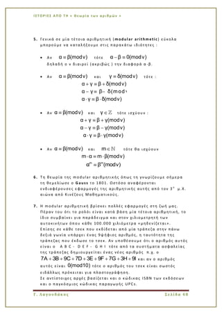 Ι Σ Τ Ο Ρ Ι ΕΣ Α Π Ο Τ Η « Θεω ρί α τω ν α ρι θμ ών »
Γ. Λαγουδάκος Σελίδα 48
5. Γενικά σε μία τέτοια αριθμητική ( modular arithmetic) εύκολα
μπορούμε να καταλήξουμε στις παρακάτω ιδιότητες :
Αν α β(modν) τότε α β 0(modν)
δηλαδή ο ν διαιρεί (ακριβώς ) την διαφορά α -β.
Αν α β(modν) και γ δ(modν) τότε :
α γ β δ(modν)
α γ β δ(mod ν )
α γ β δ(modν)
Αν α β(modν) και γ τότε ισχύουν :
α γ β γ(modν)
α γ β γ(modν)
α γ β γ(modν)
Αν α β(modν) και m τότε θα ισχύουν
m α m β(modν)
m m
α β (modν)
6. Τη θεωρία της modular αριθμητικής όπως τη γνωρίζουμε σήμερα
τη θεμελίωσε ο Gauss το 1801. Ωστόσο αναφέρονται
ενδιαφέρουσες εφαρμογές της αριθμητικής αυτής από τον 3 ο
μ.Χ.
αιώνα από Κινέζους Μαθηματικού ς.
7. Η modular αριθμητική βρίσκει πολλές εφαρμογές στη ζωή μας.
Πέραν του ότι το ρολόι είναι κατά βάση μία τέτοια αριθμητική, το
ίδιο συμβαίνει για παράδειγμα και στον χιλιομετρητή των
αυτοκινήτων όπου κάθε 100.000 χιλιόμετρα «μηδενίζεται».
Επίσης σε κάθε τσεκ που εκδίδεται από μία τράπεζα στην πάνω
δεξιά γωνία υπάρχει ένας 9ψήφιος αριθμός, η ταυτότητα της
τράπεζας που έκδωσε το τσεκ. Αν υποθέσουμε ότι ο αριθμός αυτός
είναι ο A B C - D E F - G H I τότε από τα συστήματα ασφαλείας
της τράπεζας δημιουργε ίται ένας νέος αριθμός π.χ. ο
7A 3B 9C 7D 3E 9F 7G 3H 9I και αν ο αριθμός
αυτός είναι 0(mod10) τότε ο αριθμός του τσεκ είναι σωστός
ειδάλλως πρόκειται για πλαστογράφηση.
Σε αντίστοιχες αρχές βασίζεται και ο κώδικας ISBN των εκδόσεων
και ο παγκόσμιος κώδικας παραγωγής UPCs.
 