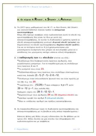 Ι Σ Τ Ο ΡΙΕ Σ ΑΠ Ο Τ Η « Θεω ρ ί α τω ν α ρ ιθ μώ ν »
Γ. Λαγουδάκος σε λ. 5 7
Β. Οι κύριοι R.Rivest , A.Shamir , L.Adleman
1. To 1977 τρεις μαθηματικοί του M.I.T. οι Ron Rivest, Adi Shamir
και Leonard Adleman έκαναν πράξη το ασύμμετρο
κρυπτογράφημα .
Όπως ήδη έχουμε αναφέρει στην κωδικοποίηση αυτή το κλειδί της
κρυπτογράφησης δεν είναι το ίδιο με αυτό της
αποκρυπτογράφησης. Σε αυτήν τη διαδικασία ο χρήστης κρατά το
κλειδί αποκρυπτογράφησης μυστικό ιδιωτικό κλειδί (private) και
δημοσιοποιεί το κλειδί κρυπτογράφησης δημόσιο κλειδί (public).
Για να το πετύχουν αυτό οι R,S,A χρησιμοποίησαν μία
μονοσήμαντη συνάρτηση που μπορεί να αντιστραφεί μόνο αν ο
αποδέκτης του μηνύματος κατέχει κάποια ειδική πληροφορία.
2. Ο καθορισμός των δύο κλειδιών γίνεται ως εξής :
*Διαλέγουμε δύο διαφορετικούς πρώτους αριθμούς, όσο
μεγαλύτερους μπορούμε. Για το παράδειγμά μας ας επιλέξουμε
τους πρώτους 3 και 7.
*Το γινόμενό τους είναι 21.
*Πολλαπλασιάζουμε τους πρώτους που επιλέξαμε ελαττωμένους
κατά ένα, δηλαδή (3 1) (7 1) 2 6 12.
*Επιλέγουμε έναν οποιονδήποτε φυσικό που να είναι πρώτος με
τον 12, π.χ. τον 29.
*Γνωρίζουμε ότι : (12,29) 1 άρα υπάρχουν x,y ώστε
29 x 12 y 1. (δες σελίδα 46).
Πράγματι ισχύει ότι 29 12 25 1 1.
*Δημοσιεύουμε τους αριθμούς 29 και 21 (δημόσιο κλειδί) και
*κρατάμε κρυφό τον αριθμό 5 (ιδιωτικό κλειδί).
*Όλοι οι υπόλοιποι αριθμοί και πράξεις καταστρέφονται.
3. Ας παρακολουθήσουμε τώρα τη διαδικασία κρυπτογράφησης και
αποκρυπτογράφησης με τη βοήθεια ενός απλού παραδείγματος :
Κάποιος φίλος μας θέλει να μας ειδοποιήσει ότι θα φθάσει με το
τρένο «Κ». Θέλει λοιπόν να μας στείλει την πληροφορία «Κ»
κωδικοποιημένα και με ασφάλ εια.
 