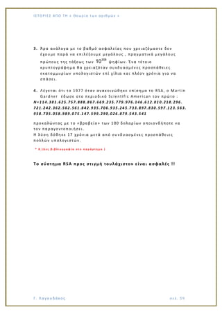 Ι Σ Τ Ο ΡΙΕ Σ ΑΠ Ο Τ Η « Θεω ρ ί α τω ν α ρ ιθ μώ ν »
Γ. Λαγουδάκος σε λ. 5 9
3. Άρα ανάλογα με το βαθμό ασφαλείας που χρειαζόμαστε δεν
έχουμε παρά να επιλέξουμε μεγάλους , πραγματικά μεγάλους
πρώτους της τάξεως των
308
10 ψηφίων. Ένα τέτοιο
κρυπτογράφημα θα χρειαζόταν συνδυασμέν ες προσπάθειες
εκατομμυρίων υπολογιστών επί χίλια και πλέον χρόνια για να
σπάσει.
4. Λέγεται ότι το 1977 όταν ανακοινώθηκε επίσημα το RSA, ο Martin
Gardner έδωσε στο περιοδικό Scientific American τον πρώτο :
Ν=114.381.625.757.888.867.669.235.779.976.146.612.010.218.296.
721.242.362.562.561.842.935.706.935.245.733.897.830.597.123.563.
958.705.058.989.075.147.599.290.026.879.543.541
προκαλώντας με το «βραβείο» των 100 δολαρίων οποιονδήποτε να
τον παραγοντοποι ήσει.
Η λύση δόθηκε 17 χρόνια μετά από συνδυασμένες προσπάθειες
πολλών υπολογιστών.
* 8 . ( Δ ε ς β ι β λ ι ο γ ρ α φ ί α σ τ ο π α ρ ά ρ τ η μ α )
Το σύστημα RSA προς στιγμή τουλάχιστον είναι ασφαλές !!
 